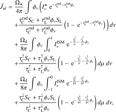 $\matrix{ {{{\bar J}_{ul}} = {{{{\rm{\Omega }}_ \star }} \over {4\pi }}\mathop \smallint \nolimits^ {\phi _v}\left( {I_v^ \star {{\rm{e}}^{ - \tau _{\rm{C}}^{{\rm{rad}}} - \tau _{\rm{L}}^{{\rm{rad}}}{\phi _v}}}} \right.} \hfill \cr {\left. {\,\,\,\,\,\,\,\,\,\,\, + {{\tau _{\rm{C}}^{{\rm{rad}}}{S_{\rm{C}}} + \tau _{\rm{L}}^{{\rm{rad}}}{\phi _v}{S_{\rm{L}}}} \over {\tau _{\rm{C}}^{{\rm{rad}}} + \tau _{\rm{L}}^{{\rm{rad}}}{\phi _v}}}\left( {1 - {{\rm{e}}^{ - \tau _{\rm{C}}^{{\rm{rad}}} - \tau _{\rm{L}}^{{\rm{rad}}}{\phi _v}}}} \right)} \right)dv} \hfill \cr {\,\,\,\,\,\,\,\,\,\,\, + {{{{\rm{\Omega }}_{\rm{d}}}} \over {8\pi }}\mathop \smallint \nolimits^ {\phi _v}\mathop \smallint \nolimits^ _0^1I_v^{{\rm{ISM}}}{{\rm{e}}^{ - {{\tau _{\rm{C}}^ \uparrow } \over \mu } - {{\tau _{\rm{L}}^ \uparrow } \over \mu }{\phi _v}}}} \hfill \cr {\,\,\,\,\,\,\,\,\,\,\, + {{\tau _{\rm{C}}^ \uparrow {S_{\rm{C}}} + \tau _{\rm{L}}^ \uparrow {\phi _v}{S_{\rm{L}}}} \over {\tau _{\rm{C}}^ \uparrow + \tau _{\rm{L}}^ \uparrow {\phi _v}}}\left( {1 - {{\rm{e}}^{ - {{\tau _{\rm{C}}^ \uparrow } \over \mu } - {{\tau _{\rm{L}}^ \uparrow } \over \mu }{\phi _v}}}} \right)d\mu \,dv} \hfill \cr {\,\,\,\,\,\,\,\,\,\,\, + {{{{\rm{\Omega }}_{\rm{d}}}} \over {8\pi }}\mathop \smallint \nolimits^ {\phi _v}\mathop \smallint \nolimits^ _{ - 1}^0I_v^{{\rm{ISM}}}{{\rm{e}}^{ - {{{\tau _{\rm{C}}}} \over {|\mu |}} - {{\tau _{\rm{L}}^ \downarrow } \over {|\mu |}}{\phi _v}}}} \hfill \cr {\,\,\,\,\,\,\,\,\,\,\, + {{\tau _{\rm{C}}^ \downarrow {S_{\rm{C}}} + \tau _{\rm{L}}^ \downarrow {\phi _v}{S_{\rm{L}}}} \over {\tau _{\rm{C}}^ \downarrow + \tau _{\rm{L}}^ \downarrow {\phi _v}}}\left( {1 - {{\rm{e}}^{ - {{\tau _{\rm{C}}^ \downarrow } \over {||||}} - {{\tau _{\rm{L}}^ \downarrow } \over {||\mu \mid }}{\phi _v}}}} \right)d\mu \,dv,} \hfill \cr } $