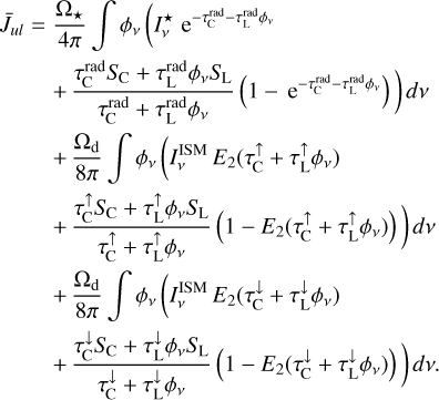 $\matrix{ {{{\bar J}_{ul}} = {{{{\rm{\Omega }}_ \star }} \over {4\pi }}\mathop \smallint \nolimits^ {\phi _v}\left( {I_v^ \star {{\rm{e}}^{ - \tau _{\rm{C}}^{{\rm{rad}}} - \tau _{\rm{L}}^{{\rm{rad}}}{\phi _v}}}} \right.} \hfill \cr {\left. {\,\,\,\,\,\,\,\,\,\,\,\,\, + {{\tau _{\rm{C}}^{{\rm{rad}}}{S_{\rm{C}}} + \tau _{\rm{L}}^{{\rm{rad}}}{\phi _v}{S_{\rm{L}}}} \over {\tau _{\rm{C}}^{{\rm{rad}}} + \tau _{\rm{L}}^{{\rm{rad}}}{\phi _v}}}\left( {1 - {{\rm{e}}^{ - \tau _{\rm{C}}^{{\rm{rad}}} - \tau _{\rm{L}}^{{\rm{rad}}}{\phi _v}}}} \right)} \right)dv} \hfill \cr {\,\,\,\,\,\,\,\,\,\,\,\,\, + {{{{\rm{\Omega }}_{\rm{d}}}} \over {8\pi }}\mathop \smallint \nolimits^ {\phi _v}\left( {I_v^{{\rm{ISM}}}{E_2}\left( {\tau _{\rm{C}}^ \uparrow + \tau _{\rm{L}}^ \uparrow {\phi _v}} \right)} \right.} \hfill \cr {\left. {\,\,\,\,\,\,\,\,\,\,\,\,\, + {{\tau _{\rm{C}}^ \uparrow {S_{\rm{C}}} + \tau _{\rm{L}}^ \uparrow {\phi _v}{S_{\rm{L}}}} \over {\tau _{\rm{C}}^ \uparrow + \tau _{\rm{L}}^ \uparrow {\phi _v}}}\left( {1 - {E_2}\left( {\tau _{\rm{C}}^ \uparrow + \tau _{\rm{L}}^ \uparrow {\phi _v}} \right)} \right)} \right)dv} \hfill \cr {\,\,\,\,\,\,\,\,\,\,\,\,\, + {{{{\rm{\Omega }}_{\rm{d}}}} \over {8\pi }}\mathop \smallint \nolimits^ {\phi _v}\left( {I_v^{{\rm{ISM}}}{E_2}\left( {\tau _{\rm{C}}^ \downarrow + \tau _{\rm{L}}^ \downarrow {\phi _v}} \right)} \right.} \hfill \cr {\left. {\,\,\,\,\,\,\,\,\,\,\,\,\, + {{\tau _{\rm{C}}^ \downarrow {S_{\rm{C}}} + \tau _{\rm{L}}^ \downarrow {\phi _v}{S_{\rm{L}}}} \over {\tau _{\rm{C}}^ \downarrow + \tau _{\rm{L}}^ \downarrow {\phi _v}}}\left( {1 - {E_2}\left( {\tau _{\rm{C}}^ \downarrow + \tau _{\rm{L}}^ \downarrow {\phi _v}} \right)} \right)} \right)dv} \hfill \cr } $