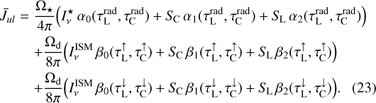 $\matrix{ {{{\bar J}_{ul}} = {{{{\rm{\Omega }}_ \star }} \over {4\pi }}\left( {I_v^ \star {\alpha _0}\left( {\tau _{\rm{L}}^{{\rm{rad}}},\tau _{\rm{C}}^{{\rm{rad}}}} \right) + {S_{\rm{C}}}{\alpha _1}\left( {\tau _{\rm{L}}^{{\rm{rad}}},\tau _{\rm{C}}^{{\rm{rad}}}} \right) + {S_{\rm{L}}}{\alpha _2}\left( {\tau _{\rm{L}}^{{\rm{rad}}},\tau _{\rm{C}}^{{\rm{rad}}}} \right)} \right)} \hfill \cr {\,\,\,\,\,\,\,\,\,\,\,\,\,\, + {{{{\rm{\Omega }}_{\rm{d}}}} \over {8\pi }}\left( {I_v^{{\rm{ISM}}}{\beta _0}\left( {\tau _{\rm{L}}^ \uparrow ,\tau _{\rm{C}}^ \uparrow } \right) + {S_{\rm{C}}}{\beta _1}\left( {\tau _{\rm{L}}^ \uparrow ,\tau _{\rm{C}}^ \uparrow } \right) + {S_{\rm{L}}}{\beta _2}\left( {\tau _{\rm{L}}^ \uparrow ,\tau _{\rm{C}}^ \uparrow } \right)} \right)} \hfill \cr {\,\,\,\,\,\,\,\,\,\,\,\,\,\, + {{{{\rm{\Omega }}_{\rm{d}}}} \over {8\pi }}\left( {I_v^{{\rm{ISM}}}{\beta _0}\left( {\tau _{\rm{L}}^ \downarrow ,\tau _{\rm{C}}^ \downarrow } \right) + {S_{\rm{C}}}{\beta _1}\left( {\tau _{\rm{L}}^ \downarrow ,\tau _{\rm{C}}^ \downarrow } \right) + {S_{\rm{L}}}{\beta _2}\left( {\tau _{\rm{L}}^ \downarrow ,\tau _{\rm{C}}^ \downarrow } \right)} \right)} \hfill \cr } $