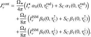 $\matrix{ {J_v^{{\rm{cont}}} = {{{{\rm{\Omega }}_ \star }} \over {4\pi }}\left( {I_v^ \star {\alpha _0}\left( {0,\tau _{\rm{C}}^{{\rm{rad}}}} \right) + {S_{\rm{C}}}{\alpha _1}\left( {0,\tau _{\rm{C}}^{{\rm{rad}}}} \right)} \right)} \hfill \cr {\,\,\,\,\,\,\,\,\,\,\,\,\,\,\,\,\, + {{{{\rm{\Omega }}_{\rm{d}}}} \over {8\pi }}\left( {I_v^{{\rm{ISM}}}{\beta _0}\left( {0,\tau _{\rm{C}}^ \uparrow } \right) + {S_{\rm{C}}}{\beta _1}\left( {0,\tau _{\rm{C}}^ \uparrow } \right)} \right)} \hfill \cr {\,\,\,\,\,\,\,\,\,\,\,\,\,\,\,\,\, + {{{{\rm{\Omega }}_{\rm{d}}}} \over {8\pi }}\left( {I_v^{{\rm{ISM}}}{\beta _0}\left( {0,\tau _{\rm{C}}^ \downarrow } \right) + {S_{\rm{C}}}{\beta _1}\left( {0,\tau _{\rm{C}}^ \downarrow } \right)} \right).} \hfill \cr } $