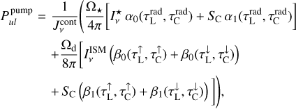 $\matrix{ {P_{ul}^{{\rm{pump}}} = {1 \over {J_v^{{\rm{cont}}}}}\left( {{{{{\rm{\Omega }}_ \star }} \over {4\pi }}\left[ {I_v^ \star {\alpha _0}\left( {\tau _{\rm{L}}^{{\rm{rad}}},\tau _{\rm{C}}^{{\rm{rad}}}} \right) + {S_{\rm{C}}}{\alpha _1}\left( {\tau _{\rm{L}}^{{\rm{rad}}},\tau _{\rm{C}}^{{\rm{rad}}}} \right)} \right]} \right.} \hfill \cr {\,\,\,\,\,\,\,\,\,\,\,\,\,\,\,\,\,\, + {{{{\rm{\Omega }}_{\rm{d}}}} \over {8\pi }}\left[ {I_v^{{\rm{ISM}}}\left( {{\beta _0}\left( {\tau _{\rm{L}}^ \uparrow ,\tau _{\rm{C}}^ \uparrow } \right) + {\beta _0}\left( {\tau _{\rm{L}}^ \downarrow ,\tau _{\rm{C}}^ \downarrow } \right)} \right)} \right.} \hfill \cr {\left. {\left. {\,\,\,\,\,\,\,\,\,\,\,\,\,\,\,\,\,\, + {S_{\rm{C}}}\left( {{\beta _1}\left( {\tau _{\rm{L}}^ \uparrow ,\tau _{\rm{C}}^ \uparrow } \right) + {\beta _1}\left( {\tau _{\rm{L}}^ \downarrow ,\tau _{\rm{C}}^ \downarrow } \right)} \right)} \right]} \right)} \hfill \cr } $