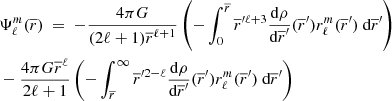 $$ \begin{aligned}&\Psi _\ell ^m(\overline{r})\ =\ - \frac{4\pi G}{(2\ell +1)\overline{r}^{\ell +1}} \left(- \int _0^{\overline{r}} \overline{r}^{\prime \ell +3} \dfrac{\text{d}\rho }{\text{d}\overline{r}^\prime }(\overline{r}^\prime )r_{\ell }^{m}(\overline{r}^\prime )\text{ d}\overline{r}^\prime \right)\nonumber \\&- \frac{4\pi G \overline{r}^\ell }{2\ell +1} \left(-\int _{\overline{r}}^{\infty }\overline{r}^{\prime 2-\ell } \dfrac{\text{d}\rho }{\text{d}\overline{r}^\prime }(\overline{r}^\prime )r_{\ell }^{m}(\overline{r}^\prime ) \text{ d}\overline{r}^\prime \right) \end{aligned} $$