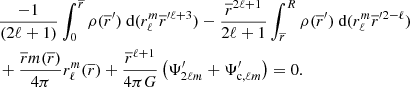 $$ \begin{aligned}&\frac{-1}{(2\ell +1)} \int _0^{\overline{r}} \rho (\overline{r}^\prime ) \text{ d}(r_{\ell }^{m}\overline{r}^{\prime \ell +3}) - \frac{\overline{r}^{2\ell +1}}{2\ell +1} \int _{\overline{r}}^{R} \rho (\overline{r}^\prime ) \text{ d}(r_{\ell }^{m}\overline{r}^{\prime 2-\ell })\nonumber \\&+ \frac{ \overline{r} m( \overline{r})}{4\pi } r_{\ell }^{m}(\overline{r})+ \frac{\overline{r}^{\ell +1}}{4\pi G}\left( \Psi ^{\prime }_{2\ell m}+\Psi ^{\prime }_{\text{c},\ell m} \right)=0. \end{aligned} $$