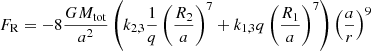 $$ \begin{aligned} F_{\mathrm{R} }&=-8 \dfrac{GM_{\mathrm{tot} }}{a^2} \left( k_{2,3}\frac{1}{q}\left(\dfrac{R_{\text{2}}}{a} \right)^{7} + k_{1,3}q\left(\dfrac{R_{\text{1}}}{a} \right)^{7}\right) \left( \dfrac{a}{r}\right)^9 \end{aligned} $$