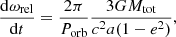 $$ \begin{aligned} \frac{\mathrm{d} \omega _{\mathrm{rel} }}{\mathrm{d} t}=\frac{2 \pi }{P_{\mathrm{orb} }} \frac{3G M_{\mathrm{tot} }}{c^2 a (1-e^2)}, \end{aligned} $$