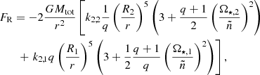 $$ \begin{aligned}&F_{\mathrm{R} }=-2\frac{G M_{\mathrm{tot} }}{r^2}\left[ k_{2,2}\dfrac{1}{q} \left( \dfrac{R_2}{r}\right)^5\left(3+\frac{q+1}{2} \left( \dfrac{\Omega _{\star , 2}}{\tilde{n}}\right)^2\right) \right. \\&\qquad + \left. k_{2,1} q \left( \dfrac{R_1}{r}\right)^5\left(3+\frac{1}{2} \frac{q+1}{q} \left( \dfrac{\Omega _{\star , 1}}{\tilde{n}}\right)^2 \right) \right],\nonumber \end{aligned} $$