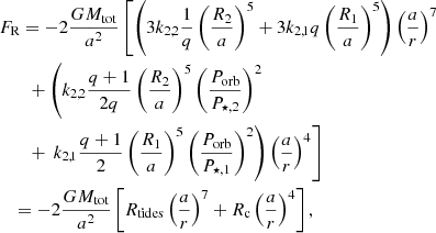 $$ \begin{aligned}&F_{\mathrm{R} } =-2\frac{G M_{\mathrm{tot} }}{a^2}\left[ \left( 3k_{2,2}\dfrac{1}{q} \left( \dfrac{R_2}{a}\right)^5+3k_{2,1} q \left( \dfrac{R_1}{a}\right)^5\right)\left( \dfrac{a}{r}\right)^7 \right. \\&\qquad +\left( k_{2,2}\dfrac{q+1}{2q} \left( \dfrac{R_2}{a}\right)^5 \left( \dfrac{P_{\mathrm{orb} }}{P_{\star , 2}} \right)^2\right. \nonumber \\&\qquad + \left.\left. k_{2,1}\frac{q+1}{2}\left( \dfrac{R_1}{a}\right)^5\left( \dfrac{P_{\mathrm{orb} }}{P_{\star , 1}}\right)^2\right)\left( \dfrac{a}{r}\right)^4\right]\nonumber \\&\quad = -2\frac{G M_{\mathrm{tot} }}{a^2}\left[ R_{\mathrm{tides} }\left( \dfrac{a}{r}\right)^7+R_{\mathrm{c} }\left( \dfrac{a}{r}\right)^4\right],\nonumber \end{aligned} $$