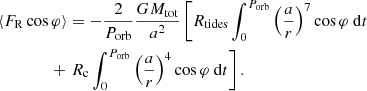 $$ \begin{aligned}&\langle F_{\mathrm{R} } \cos {\varphi }\rangle =-\frac{2}{P_{\mathrm{orb} }}\frac{G M_{\mathrm{tot} }}{a^2}\left[ R_{\mathrm{tides} } \int _0^{P_{\mathrm{orb} }} \left( \dfrac{a}{r}\right)^7 \cos {\varphi }\ \mathrm{d} t\right. \\&\qquad \qquad + \left.R_{\mathrm{c} }\int _0^{P_{\mathrm{orb} }}\left( \dfrac{a}{r}\right)^4\cos {\varphi }\ \mathrm{d} t \right].\nonumber \end{aligned} $$