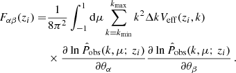 $$ \begin{aligned} F_{\alpha \beta } (z_i) =&\frac{1}{8\pi ^2}\int _{-1}^{1} \mathrm{d}\mu \sum _{k = k_{\rm min}}^{k_{\rm max}} k^2\Delta k V_{\rm eff}(z_i,k) \nonumber \\&\times \frac{\partial \ln \hat{P}_{\rm obs}(k,\mu ;\,z_i)}{\partial \theta _\alpha } \frac{\partial \ln \hat{P}_{\rm obs}(k,\mu ;\,z_i)}{\partial \theta _\beta } \,. \end{aligned} $$