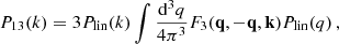 $$ \begin{aligned} &P_{13}(k) = 3P_{\rm lin}(k) \int \frac{\mathrm{d}^3 q}{4\pi ^3} F_3(\mathbf{q},-\mathbf{q},\mathbf{k})P_{\rm lin}(q) \,, \end{aligned} $$