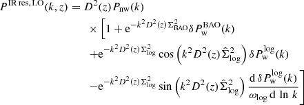 $$ \begin{aligned} P^\mathrm{IR\, res,\, LO}(k,z)&= D^2(z) P_{\rm nw}(k) \nonumber \\&\qquad \times \left[1 + \mathrm{e} ^{-k^2 D^2(z) \Sigma ^2_{\rm BAO}} \delta P_{\rm w}^\mathrm{BAO}(k)\right. \nonumber \\&\qquad \left.+\mathrm{e} ^{-k^2 D^2(z) \Sigma ^2_{\rm log}}\cos \left(k^2 D^2(z)\hat{\Sigma }_{\rm log}^2\right)\delta P_{\rm w}^\mathrm{log}(k)\right. \nonumber \\&\qquad \left.-\mathrm{e} ^{-k^2 D^2(z)\Sigma _{\rm log}^2}\sin \left(k^2 D^2(z)\hat{\Sigma }^2_{\rm log}\right) \frac{\mathrm{d}\, \delta P_{\rm w}^\mathrm{log}(k)}{\omega _{\rm log}\,\mathrm{d}\, \ln \, k} \right] \end{aligned} $$