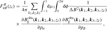 $$ \begin{aligned} F_{\alpha \beta }^B(z_i)&=\frac{1}{4\pi }\!\sum _{k_1,k_2,k_3}\!\int _{-1}^1\!\! \mathrm{d}\mu _1 \!\! \int _0^{2\pi }\!\! \mathrm{d} \phi \frac{1}{\Delta B^2({\boldsymbol{k}}_1,{\boldsymbol{k}}_2,{\boldsymbol{k}}_3,z_i)} \nonumber \\&\times \frac{\partial B_{\rm g}^\mathrm{obs}({\boldsymbol{k}}_1,{\boldsymbol{k}}_2,{\boldsymbol{k}}_3,z_i)}{\partial p_{\alpha }}\frac{\partial B_{\rm g}^\mathrm{obs}({\boldsymbol{k}}_1,{\boldsymbol{k}}_2,{\boldsymbol{k}}_3,z_i)}{\partial p_{\beta }} \,, \end{aligned} $$