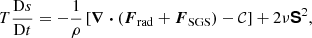 $$ \begin{aligned} T \frac{\mathrm{D} s}{\mathrm{D} t}&= -\frac{1}{\rho } \left[\boldsymbol{\nabla } \boldsymbol{\cdot } \left({\boldsymbol{F}}_{\rm rad} + {\boldsymbol{F}}_{\rm SGS}\right) - \mathcal{C} \right] + 2 \nu \boldsymbol{\mathsf{S} }^2, \end{aligned} $$