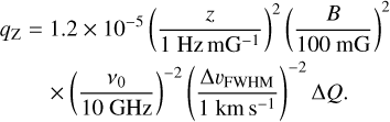 $\matrix{ {{q_Z} = 1.2 \times {{10}^{ - 5}}{{\left( {{z \over {1\,{\rm{Hz m}}{{\rm{G}}^{ - 1}}}}} \right)}^2}{{\left( {{B \over {100\,{\rm{mG}}}}} \right)}^2}} \hfill \cr {\,\,\,\,\,\,\,\,\,\,\,\, \times {{\left( {{{{v_0}} \over {10\,{\rm{GHz}}}}} \right)}^{ - 2}}{{\left( {{{{\rm{\Delta }}{\upsilon _{{\rm{FWHM}}}}} \over {1\,{\rm{km }}{{\rm{s}}^{ - 1}}}}} \right)}^{ - 2}}{\rm{\Delta }}Q.} \hfill \cr } $