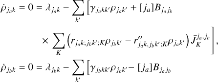 $\matrix{ {{{\dot \rho }_{{j_a}k}} = 0 = {\lambda _{{j_a}k}} - \sum\limits_{k'} {\left[ {{\gamma _{{j_a}kk'}}{\rho _{{j_a}k'}} + \left[ {{j_a}} \right]\,{B_{{j_a}{j_b}}}} \right.} } \hfill \cr {\left. {\,\,\,\,\,\,\,\,\,\,\,\,\,\,\,\,\,\,\,\,\,\,\,\, \times \sum\limits_K {\left( {{r_{{j_a}k;{j_b}k';K}}{\rho _{{j_b}k'}} - {{r''}_{{j_a}k,{j_b}k';K}}{\rho _{{j_a}k'}}} \right)} \,\bar J_K^{{j_a},{j_b}}} \right]\,,} \hfill \cr } $
