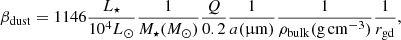 $$ \begin{aligned} \beta _{\rm dust} = 1146 \frac{L_{\star }}{10^4 {L_{\odot }}} \frac{1}{M_{\star } ({M_{\odot }})} \frac{Q}{0.2} \frac{1}{a ({\upmu \mathrm{m}})} \frac{1}{\rho _{\rm bulk} (\mathrm{g \, cm^{-3})}} \frac{1}{r_{\rm gd}}, \end{aligned} $$