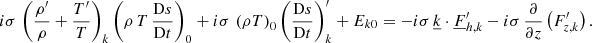 $$ \begin{aligned} i\sigma \,\left(\frac{\rho^\prime }{\rho } + \frac{T^\prime }{T}\right)_{k} \left(\rho \,T\,\frac{\mathrm{D}s}{\mathrm{D}t}\right)_{0} + i\sigma \,\left(\rho T\right)_{0} \left(\frac{\mathrm{D}s}{\mathrm{D}t}\right)_{k}^\prime + E_{k0} = -i\sigma \,\underline{k}\cdot \underline{F}_{{h,k}}^\prime - i\sigma \,\frac{\partial }{\partial z}\left(F_{z,k}^\prime \right). \end{aligned} $$