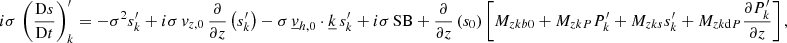 $$ \begin{aligned}&i\sigma \,\left(\frac{\mathrm{D}s}{\mathrm{D}t}\right)_{k}^\prime = -\sigma ^2 s_{k}^\prime + i\sigma \,v_{{z,0}}\,\frac{\partial }{\partial z}\left(s_{k}^\prime \right) - \sigma \,\underline{v}_{{h,0}}\cdot \underline{k}\,s_{k}^\prime + i\sigma \,\mathrm{SB} + \frac{\partial }{\partial z}\left(s_0\right)\left[M_{zkb0} + M_{zkP}P_{k}^\prime + M_{zks}s_{k}^\prime + M_{zk\mathrm{d}P}\frac{\partial P_{k}^\prime }{\partial z}\right], \end{aligned} $$