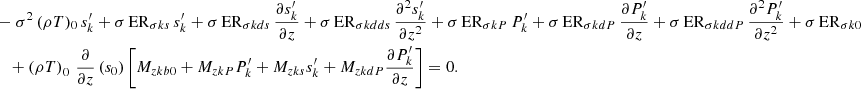 $$ \begin{aligned}&-\sigma ^2\,(\rho T)_0\,s_{k}^\prime + \sigma \,\mathrm{ER}_{\sigma {ks}}\,s_{k}^\prime + \sigma \,\mathrm{ER}_{\sigma {kds}}\,\frac{\partial s_{{k}}^\prime }{\partial z}+\sigma \,\mathrm{ER}_{\sigma {kdds}}\,\frac{\partial ^2 s_{{k}}^\prime }{\partial z^2} +\sigma \,\mathrm{ER}_{\sigma {kP}}\,P_{{k}}^\prime +\sigma \,\mathrm{ER}_{\sigma {kdP}}\,\frac{\partial P_{{k}}^\prime }{\partial z}+\sigma \,\mathrm{ER}_{\sigma {kddP}}\,\frac{\partial ^2 P_{k}^\prime }{\partial z^2} + \sigma \,\mathrm{ER}_{\sigma k0} \nonumber \\&\quad +\left(\rho T\right)_{0}\,\frac{\partial }{\partial z}\left(s_0\right)\left[M_{zkb0}+M_{zkP}P_{k}^\prime +M_{zks}s_{k}^\prime + M_{zkdP} \frac{\partial P_{k}^\prime }{\partial z}\right] = 0. \end{aligned} $$
