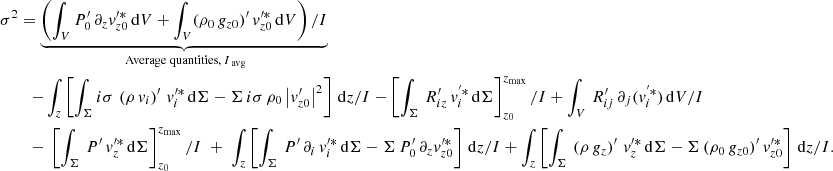 $$ \begin{aligned} \sigma ^2&= \underbrace{\left(\int _V P_0^\prime \, \partial _{{z}} v_{{z0}}^{\prime *} \, \mathrm{d}V + \int _V (\rho _0\,g_{{z0}})^\prime \,v_{{z0}}^{\prime *}\, \mathrm{d}V\right)/I}_{\text{ Average} \text{ quantities,}\,I_{\text{ avg}}} \nonumber \\&\quad {-}\int _{{z}}\left[\int _\Sigma i\sigma \,\left(\rho \,v_{{i}}\right)^\prime \, v_{{i}}^{\prime *} \,\mathrm{d}\Sigma - \Sigma \,i\sigma \, \rho _0\left|v_{{z0}}^\prime \right|^2\right]\,\mathrm{d}z/I - \left[\int _\Sigma \, R_{{iz}}^\prime \,v_{{i}}^{^{\prime }*}\,\mathrm{d}\Sigma \right]_{z_0}^{z_{\rm max}}/I + \int _V \, R_{{ij}}^\prime \, \partial _{{j}}(v_{{i}}^{^{\prime }*})\, \mathrm{d}V/I \nonumber \\&\quad {-}\;\left[\int _\Sigma \, P^\prime \,v_{{z}}^{\prime *}\,\mathrm{d}\Sigma \right]_{z_0}^{z_{\rm max}}/I\; +\;\int _{{z}}\left[\int _\Sigma \, P^\prime \, \partial _{{i}}\, v_{{i}}^{\prime *}\, \mathrm{d}\Sigma - \Sigma \,P_0^\prime \, \partial _{{z}} v_{{z0}}^{\prime *}\right]\,\mathrm{d}z/I + \int _{{z}}\left[\int _\Sigma \,\left(\rho \,g_{{z}}\right)^\prime \, v_{{z}}^{\prime *}\,\mathrm{d}\Sigma - \Sigma \, (\rho _0\,g_{{z0}})^\prime \,v_{{z0}}^{\prime *}\right]\,\mathrm{d}z/I. \end{aligned} $$