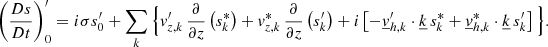 $$ \begin{aligned} \left(\frac{Ds}{Dt}\right)_0^{\prime }=i\sigma s_0^{\prime }+\sum _{{k}}\Big \{v_{{z,k}}^\prime \,\frac{\partial }{\partial z}\left(s_{{k}}^*\right)+v_{{z,k}}^*\,\frac{\partial }{\partial z}\left(s_{{k}}^\prime \right)+i\left[-\underline{v}_{{h,k}}^\prime \cdot \underline{k}\,s_{{k}}^*+\underline{v}_{{h,k}}^*\cdot \underline{k}\,s_{{k}}^\prime \right]\Big \}. \end{aligned} $$