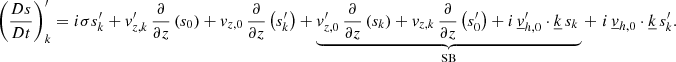 $$ \begin{aligned} \left(\frac{Ds}{Dt}\right)_{{k}}^\prime =i\sigma s_{{k}}^\prime +v_{{z,k}}^\prime \,\frac{\partial }{\partial z}\left(s_0\right)+v_{{z,0}}\,\frac{\partial }{\partial z}\left(s_{{k}}^\prime \right)+\underbrace{v_{{z,0}}^\prime \,\frac{\partial }{\partial z}\left(s_{{k}}\right)+v_{{z,k}}\,\frac{\partial }{\partial z}\left(s_0^{\prime }\right)+i\,\underline{v}_{{h,0}}^\prime \cdot \underline{k}\,s_{{k}}\,}_{\mathrm{SB}}+\,\,i\,\underline{v}_{{h,0}}\cdot \underline{k}\,s_{{k}}^\prime . \end{aligned} $$