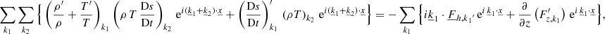 $$ \begin{aligned}&\sum _{{k}_1} \sum _{{k}_2} \Big \{\left(\frac{\rho^\prime }{\rho }+\frac{T^\prime }{T}\right)_{{k}_1}\left(\rho \,T\,\frac{\mathrm{D}s}{\mathrm{D}t}\right)_{{k}_2}\, \mathrm{e} ^{i(\underline{k}_1+\underline{k}_2) \cdot \underline{x}} + \left(\frac{\mathrm{D}s}{\mathrm{D}t}\right)_{{k}_1}^\prime \,\left(\rho T\right)_{{k}_2}\, \mathrm{e} ^{i(\underline{k}_1+\underline{k}_2) \cdot \underline{x}} \Big \} =- \sum _{{k}_1}\Big \{i\underline{k}_1\cdot \underline{F}_{{{h,k}_1}^{\prime }}\, \mathrm{e} ^{i \,\underline{k}_1\cdot \underline{x}}+\frac{\partial }{\partial z}\left(F_{z,k_1}^\prime \right)\, \mathrm{e} ^{i \,\underline{k}_1\cdot \underline{x}}\Big \}, \end{aligned} $$