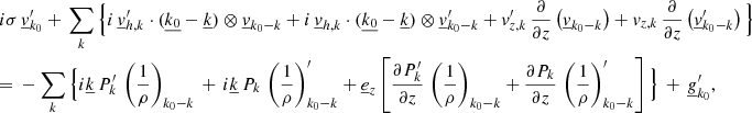 $$ \begin{aligned}&i\sigma \, \underline{v}_{{k}_0}^\prime + \, \sum _{{k}} \Big \{i\,\underline{v}_{{h,k}}^\prime \cdot (\underline{k_0}-\underline{k}) \otimes \underline{v}_{{k}_0{-k}} +i\,\underline{v}_{{h,k}} \cdot (\underline{k_0}-\underline{k}) \otimes \underline{v}_{{k}_0{-k}}^\prime +v_{{z,k}}^\prime \,\frac{\partial }{\partial z}\left(\underline{v}_{{k}_0{-k}}\right)+v_{{z,k}} \,\frac{\partial }{\partial z}\left(\underline{v}_{{k}_0{-k}}^\prime \right) \Big \} \nonumber \\&{=}~-\sum _{{k}} \Big \{i\underline{k} \, P_{{k}}^\prime \, \left(\frac{1}{\rho }\right)_{{k}_0{-k}} \, + \,i\underline{k} \, P_{{k}} \, \left(\frac{1}{\rho }\right)_{{k}_0{-k}}^\prime + \underline{e}_{{z}} \left[\frac{\partial P_{{k}}^\prime }{\partial z}\,\left(\frac{1}{\rho }\right)_{{k}_0{-k}}+\frac{\partial P_{{k}} }{\partial z}\,\left(\frac{1}{\rho }\right)_{{k}_0{-k}}^\prime \right] \Big \}\, +\, \underline{g}_{{k}_0}^\prime , \end{aligned} $$