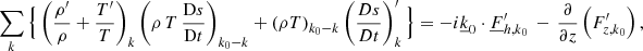 $$ \begin{aligned}&\sum _{{k}} \Big \{\left(\frac{\rho^\prime }{\rho }+\frac{T^\prime }{T}\right)_{{k}} \left(\rho \,T\,\frac{\mathrm{D}s}{\mathrm{D}t}\right)_{{k}_0{-k}} + \left(\rho T\right)_{{k}_0{-k}} \left(\frac{Ds}{Dt}\right)_{{k}}^\prime \Big \} =-i\underline{k}_0\cdot \underline{F}_{{h,k}_0}^\prime \,-\,\frac{\partial }{\partial z}\left(F_{{z,k}_0}^\prime \right), \end{aligned} $$