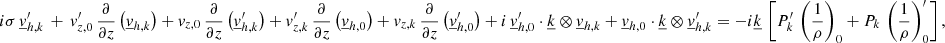 $$ \begin{aligned}&i\sigma \, \underline{v}_{{h,k}}^\prime \, +\,v_{{z,0}}^\prime \,\frac{\partial }{\partial z}\left(\underline{v}_{{h,k}}\right)+v_{{z,0}} \,\frac{\partial }{\partial z}\left(\underline{v}_{{h,k}}^\prime \right) +v_{{z,k}}^\prime \,\frac{\partial }{\partial z}\left(\underline{v}_{{h,0}}\right)+v_{{z,k}} \,\frac{\partial }{\partial z}\left(\underline{v}_{{h,0}}^\prime \right) + i\,\underline{v}_{{h,0}}^\prime \cdot \underline{k} \otimes \underline{v}_{{h,k}} + \underline{v}_{{h,0}} \cdot \underline{k} \otimes \underline{v}_{{h,k}}^\prime = -i\underline{k} \,\left[ P_{{k}}^\prime \, \left(\frac{1}{\rho }\right)_{0} + P_{{k}} \, \left(\frac{1}{\rho }\right)_{0}^\prime \right], \end{aligned} $$