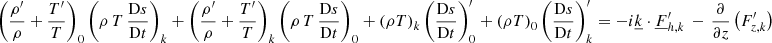 $$ \begin{aligned}&\left(\frac{\rho ^{\prime }}{\rho }+\frac{T^{\prime }}{T}\right)_0 \left(\rho \,T\,\frac{\mathrm{D}s}{\mathrm{D}t}\right)_{{k}} +\left(\frac{\rho ^{\prime }}{\rho }+\frac{T^{\prime }}{T}\right)_{{k}} \left(\rho \,T\,\frac{\mathrm{D}s}{\mathrm{D}t}\right)_{0} +\left(\rho T\right)_{{k}} \left(\frac{\mathrm{D}s}{\mathrm{D}t}\right)_0^{\prime } +\left(\rho T\right)_{0} \left(\frac{\mathrm{D}s}{\mathrm{D}t}\right)_{{k}}^\prime =-i\underline{k}\cdot \underline{F}_{{h,k}}^\prime \,-\,\frac{\partial }{\partial z}\left(F_{{z,k}}^\prime \right) \end{aligned} $$
