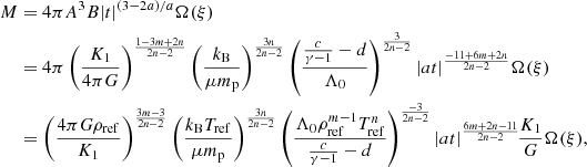 $$ \begin{aligned} M&= 4\pi A^3 B |t|^{(3-2a)/a} \Omega (\xi ) \nonumber \\&= 4\pi \left({K_1\over 4\pi G}\right)^{1-3m+2n\over 2n-2} \left({ k_{\rm B} \over \mu m_{\rm p}} \right)^{3n\over 2n-2} \left({{c\over \gamma -1}-d\over \Lambda _0} \right)^{3\over 2n-2} |{at}|^{-11+6m+2n\over 2n-2} \Omega (\xi ) \nonumber \\&= \left({4\pi G\rho _{\rm ref} \over K_1}\right)^{3m-3\over 2n-2} \left({ k_{\rm B} T_{\rm ref} \over \mu m_{\rm p}} \right)^{3n\over 2n-2} \left({ \Lambda _0\rho _{\rm ref}^{m-1}T_{\rm ref}^n \over {c\over \gamma -1}-d} \right)^{-3\over 2n-2} |at|^{6m+2n-11\over 2n-2} \! {K_1\over G} \Omega (\xi ), \end{aligned} $$
