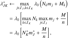 $\eqalign{& \lambda _{JK}^ + \leftarrow \mathop {\max }\limits_{j \in {I_J},k \in {I_K}} {\lambda _0}\left( {{N_k}{m_j} + {M_k}} \right) \cr & \,\,\,\,\,\,\,\,\,\,\matrix{ { = {\lambda _0}\left[ {\mathop {\max }\limits_{k \in {I_K}} {N_k}\mathop {\max }\limits_{j \in {I_J}} {m_j} + {M \over n}} \right]} \hfill \cr { = {\lambda _0}\left[ {N_K^ + m_J^ + + {M \over n}} \right],} \hfill \cr } \cr} $