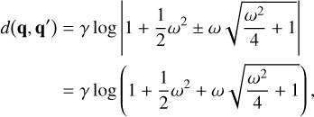 $\matrix{ {d\left( {{\bf{q}},{{\bf{q}}^\prime }} \right) = \gamma \log \left| {1 + {1 \over 2}{\omega ^2} \pm \omega \sqrt {{{{\omega ^2}} \over 4} + 1} } \right|} \hfill \cr {\,\,\,\,\,\,\,\,\,\,\,\,\,\,\,\,\,\, = \gamma \log \left( {1 + {1 \over 2}{\omega ^2} + \omega \sqrt {{{{\omega ^2}} \over 4} + 1} } \right),} \hfill \cr } $