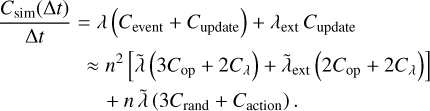 $\matrix{ {} & {{{{C_{{\rm{sim}}}}({\rm{\Delta }}t)} \over {{\rm{\Delta }}t}} = \lambda \left( {{C_{{\rm{event}}}} + {C_{{\rm{update}}}}} \right) + {\lambda _{{\rm{ext}}}}{C_{{\rm{update}}}}} \cr \approx & {{n^2}\left[ {\tilde \lambda \left( {3{C_{{\rm{op}}}} + 2{C_\lambda }} \right) + {{\tilde \lambda }_{{\rm{ext}}}}\left( {2{C_{{\rm{op}}}} + 2{C_\lambda }} \right)} \right]} \cr {} & { + n\tilde \lambda \left( {3{C_{{\rm{rand}}}} + {C_{{\rm{action}}}}} \right).} \cr } $
