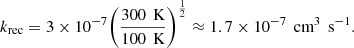 $$ \begin{aligned} k_{\rm rec} = 3\times 10^{-7}\bigg (\frac{300\,\text{ K}}{100\,\text{ K}}\bigg )^\frac{1}{2} \approx 1.7\times 10^{-7}\, \text{ cm}^{3}\,\text{ s}^{-1}. \end{aligned} $$