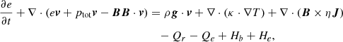 $$ \begin{aligned} \frac{\partial e}{\partial t} + \nabla \cdot (e \boldsymbol{v} + p_{\mathrm{tot}} \boldsymbol{v} - \boldsymbol{B} \boldsymbol{B} \cdot \boldsymbol{v} )&= \rho \boldsymbol{g} \cdot \boldsymbol{v} + \nabla \cdot (\kappa \cdot \nabla T)+ \nabla \cdot (\boldsymbol{B} \times \eta \boldsymbol{J}) \nonumber \\&\quad - Q_r - Q_e + H_b + H_e,\end{aligned} $$