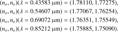 $\matrix{ {\left( {{n_o},{n_e}} \right)\,(\lambda = 0.43583\,{\rm{\mu m}}) = (1.78110,\,1.77275),} \hfill \cr {\left( {{n_o},{n_e}} \right)\,(\lambda = 0.54607\,{\rm{\mu m}}) = (1.77067,\,1.76254),} \hfill \cr {\left( {{n_o},{n_e}} \right)\,(\lambda = 0.69072\,{\rm{\mu m}}) = (1.76351,\,1.75549),} \hfill \cr {\left( {{n_o},{n_e}} \right)\,(\lambda = 0.85212\,{\rm{\mu m}}) = (1.75885,\,1.75090).} \hfill \cr } $