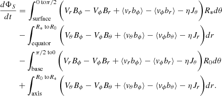 $$ \begin{aligned} \frac{d\Phi _{S}}{d t}&= \int _\text{surface}^{0 \text{ to} \pi /2} \bigg ( V_{r}B_{\phi }-V_{\phi }B_{r} + \langle v_{r}b_{\phi }\rangle -\langle v_{\phi }b_{r} \rangle -\eta J_{\theta }\bigg )R_* d\theta \nonumber \\&- \int _\text{equator}^{R_* \text{ to} R_0} \bigg ( V_{\theta }B_{\phi }-V_{\phi }B_{\theta } + \langle v_{\theta }b_{\phi }\rangle -\langle v_{\phi }b_{\theta } \rangle -\eta J_{r}\bigg )dr \nonumber \\&- \int _\text{base}^{\pi /2 \text{ to} 0} \bigg ( V_{r}B_{\phi }-V_{\phi }B_{r} + \langle v_{r}b_{\phi }\rangle -\langle v_{\phi }b_{r} \rangle -\eta J_{\theta }\bigg )R_0 d\theta \nonumber \\&+ \int _\text{axis}^{R_0 \text{ to} R_*} \bigg ( V_{\theta }B_{\phi }-V_{\phi }B_{\theta } + \langle v_{\theta }b_{\phi }\rangle -\langle v_{\phi }b_{\theta } \rangle -\eta J_{r}\bigg )dr. \end{aligned} $$