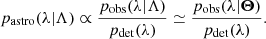 $$ \begin{aligned} p_\mathrm{astro} (\lambda |\Lambda ) \propto \frac{p_{\rm obs}(\lambda |\Lambda )}{p_{\rm det}(\lambda )} \simeq \frac{p_{\rm obs}(\lambda |\boldsymbol{\Theta })}{p_{\rm det}(\lambda )}. \end{aligned} $$