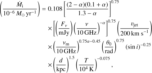 $\matrix{ {\left( {{{{{\dot M}_{\rm{i}}}} \over {{{10}^{ - 6}}{M_ \odot }{\rm{y}}{{\rm{r}}^{ - 1}}}}} \right) = 0.108\,{{\left[ {{{(2 - \alpha )(0.1 + \alpha )} \over {1.3 - \alpha }}} \right]}^{0.75}}} \hfill \cr {\,\,\,\,\,\,\,\,\,\,\,\,\,\,\,\,\,\,\,\,\,\,\,\,\,\,\,\,\,\,\,\,\,\,\,\,\,\, \times {{\left[ {\left( {{{{F_v}} \over {{\rm{mJy}}}}} \right)\,{{\left( {{v \over {10{\rm{GHz}}}}} \right)}^{ - \alpha }}} \right]}^{0.75}}\,\left( {{{{v_{{\rm{jet}}}}} \over {200{\rm{km}}{{\rm{s}}^{ - 1}}}}} \right)} \hfill \cr {\,\,\,\,\,\,\,\,\,\,\,\,\,\,\,\,\,\,\,\,\,\,\,\,\,\,\,\,\,\,\,\,\,\,\,\,\, \times {{\left( {{{{v_{\rm{m}}}} \over {10{\rm{GHz}}}}} \right)}^{0.75\alpha - 0.45}}\,{{\left( {{{{\theta _0}} \over {{\rm{rad}}}}} \right)}^{0.75}}\,{{(\sin i)}^{ - 0.25}}} \hfill \cr {\,\,\,\,\,\,\,\,\,\,\,\,\,\,\,\,\,\,\,\,\,\,\,\,\,\,\,\,\,\,\,\,\,\,\,\,\, \times {{\left( {{d \over {{\rm{kpc}}}}} \right)}^{1.5}}\,{{\left( {{T \over {{{10}^4}{\rm{K}}}}} \right)}^{ - 0.075}},} \hfill \cr } $