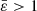 $ \bar{\varepsilon} > 1 $