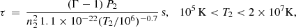 $$ \begin{aligned} \tau \,=\, \frac{(\Gamma - 1)\,P_2}{n_2^2\, 1.1\times 10^{-22}(T_2/10^6)^{-0.7}}\,\mathrm{s}, \quad 10^5\,\mathrm{K} < T_2 < 2\times 10^7\mathrm{K}, \end{aligned} $$