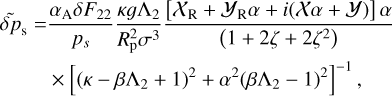 $\matrix{ {\widetilde \delta {p_{\rm{s}}} = {{{\alpha _{\rm{A}}}\delta {F_{22}}} \over {{p_s}}}{{\kappa g{{\rm{\Lambda }}_2}} \over {R_{\rm{p}}^2{\sigma ^3}}}{{\left[ {{{\cal X}_{\rm{R}}} + {{\cal Y}_{\rm{R}}}\alpha + i({\cal X}\alpha + {\cal Y})} \right]\alpha } \over {\left( {1 + 2\zeta + 2{\zeta ^2}} \right)}}} \hfill \cr {\,\,\,\,\,\,\,\,\,\,\,\,\,\,\,\, \times {{\left[ {{{\left( {\kappa - \beta {{\rm{\Lambda }}_2} + 1} \right)}^2} + {\alpha ^2}{{\left( {\beta {{\rm{\Lambda }}_2} - 1} \right)}^2}} \right]}^{ - 1}},} \hfill \cr } $