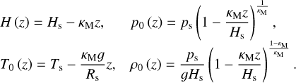 $\matrix{ {H(z) = {H_{\rm{s}}} - {\kappa _{\rm{M}}}z,} \hfill &amp; {{p_0}(z) = {p_{\rm{s}}}{{\left( {1 - {{{\kappa _{\rm{M}}}z} \over {{H_{\rm{s}}}}}} \right)}^{{1 \over {{\kappa _{\rm{M}}}}}}},} \hfill \cr {{T_0}(z) = {T_{\rm{s}}} - {{{\kappa _{\rm{M}}}g} \over {{R_{\rm{s}}}}}z,} \hfill &amp; {{\rho _0}(z) = {{{p_{\rm{s}}}} \over {g{H_{\rm{s}}}}}{{\left( {1 - {{{\kappa _{\rm{M}}}z} \over {{H_{\rm{s}}}}}} \right)}^{{{1 - {\kappa _{\rm{M}}}} \over {{\kappa _{\rm{M}}}}}}}.} \hfill \cr } $