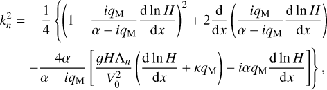 $\matrix{ {k_n^2 = - {1 \over 4}\left\{ {{{\left( {1 - {{i{q_{\rm{M}}}} \over {\alpha - i{q_{\rm{M}}}}}{{{\rm{d}}\,\ln H} \over {{\rm{d}}x}}} \right)}^2} + 2{{\rm{d}} \over {{\rm{d}}x}}\left( {{{i{q_{\rm{M}}}} \over {\alpha - i{q_{\rm{M}}}}}{{{\rm{d}}\,\ln H} \over {{\rm{d}}x}}} \right)} \right.} \hfill \cr {\,\,\,\,\,\,\,\,\,\,\,\left. {\,\,\, - {{4\alpha } \over {\alpha - i{q_{\rm{M}}}}}\left[ {{{gH{{\rm{\Lambda }}_n}} \over {V_0^2}}\left( {{{{\rm{d}}\,\ln H} \over {{\rm{d}}x}} + \kappa {q_{\rm{M}}}} \right) - i\alpha {q_{\rm{M}}}{{{\rm{d}}\,\ln H} \over {{\rm{d}}x}}} \right]} \right\},} \hfill \cr } $