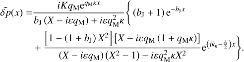 $\matrix{ {\tilde \delta p(x) = {{iK{q_{\rm{M}}}{{\rm{e}}^{{q_{\rm{M}}}\kappa x}}} \over {{b_{\rm{J}}}\left( {X - i\varepsilon {q_{\rm{M}}}} \right) + i\varepsilon q_{\rm{M}}^2\kappa }}\left\{ {\left( {{b_{\rm{J}}} + 1} \right){{\rm{e}}^{ - {b_{\rm{J}}}x}}} \right.} \hfill \cr {\,\,\,\,\,\,\,\,\,\,\,\,\,\,\,\,\,\,\,\,\left. {\,\, + {{\left[ {1 - \left( {1 + {b_{\rm{J}}}} \right){X^2}} \right]\,\left[ {X - i\varepsilon {q_{\rm{M}}}\left( {1 + {q_{\rm{M}}}\kappa } \right)} \right]} \over {\left( {X - i\varepsilon {q_{\rm{M}}}} \right)\,\left( {{X^2} - 1} \right) - i\varepsilon q_{\rm{M}}^2\kappa {X^2}}}{{\rm{e}}^{\left( {i{k_n} - {A \over 2}} \right)x}}} \right\}.} \hfill \cr } $