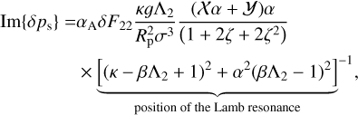 $\matrix{ {{\rm{Im}}\left\{ {\delta {p_{\rm{s}}}} \right\} = {\alpha _{\rm{A}}}\delta {F_{22}}{{\kappa g{{\rm{\Lambda }}_2}} \over {R_{\rm{p}}^2{\sigma ^3}}}{{\left( {X\alpha + Y} \right)\alpha } \over {\left( {1 + 2\zeta + 2{\zeta ^2}} \right)}}} \hfill \cr {\,\,\,\,\,\,\,\,\,\,\,\,\,\,\,\,\,\,\,\,\,\,\,\,\,\,\,\, \times \underbrace {{{\left[ {{{\left( {\kappa - \beta {{\rm{\Lambda }}_2} + 1} \right)}^2} + {\alpha ^2}{{\left( {\beta {{\rm{\Lambda }}_2} - 1} \right)}^2}} \right]}^{ - 1}}}_{{\rm{position of the Lamb resonance}}},} \hfill \cr } $