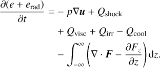 $\matrix{ {{{\partial \left( {e + {e_{{\rm{rad}}}}} \right)} \over {\partial t}} = - p\nabla u + {Q_{{\rm{shock}}}}} \cr {\,\,\,\,\,\,\,\,\,\,\,\,\,\,\,\,\,\,\,\,\,\,\,\,\, + {Q_{{\rm{visc}}}} + {Q_{{\rm{irr}}}} - {Q_{{\rm{cool}}}}} \cr {\,\,\,\,\,\,\,\,\,\,\,\,\,\,\,\,\,\,\,\,\,\,\,\,\,\, - \mathop \smallint \nolimits^ _{ - \infty }^\infty \left( {\nabla \cdot F - {{\partial {F_z}} \over {\partial z}}} \right){\rm{d}}z.} \cr } $
