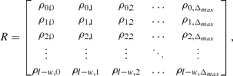 $$ R= \begin{bmatrix} \rho _{0,0}&\rho _{0,1}&\rho _{0,2}&\ldots&\rho _{0,\Delta _{max}} \\ \rho _{1,0}&\rho _{1,1}&\rho _{1,2}&\ldots&\rho _{1,\Delta _{max}} \\ \rho _{2,0}&\rho _{2,1}&\rho _{2,2}&\ldots&\rho _{2,\Delta _{max}} \\ \vdots&\vdots&\vdots&\ddots&\vdots \\ \rho _{l-w,0}&\rho _{l-w,1}&\rho _{l-w,2}&\ldots&\rho _{l-w,\Delta _{max}} \\ \end{bmatrix}, $$